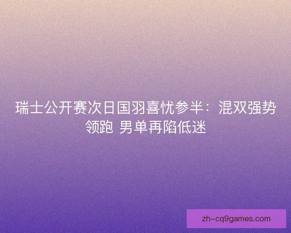 瑞士公开赛次日国羽喜忧参半:混双强势领跑 男单再陷低迷 瑞士公开赛次日国羽喜忧参半:混双强势领跑 男单再陷低迷