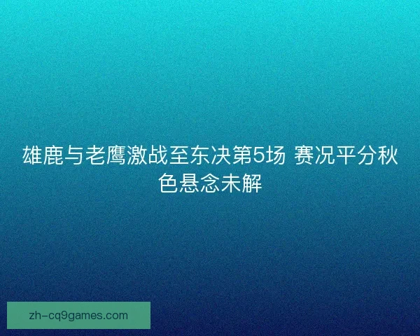 雄鹿与老鹰激战至东决第5场 赛况平分秋色悬念未解