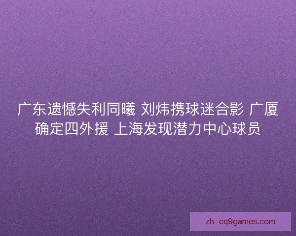 广东遗憾失利同曦 刘炜携球迷合影 广厦确定四外援 上海发现潜力中心球员