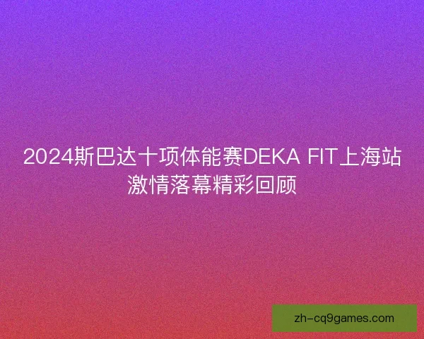 2024斯巴达十项体能赛DEKA FIT上海站激情落幕精彩回顾 2024斯巴达十项体能赛DEKA FIT上海站激情落幕精彩回顾