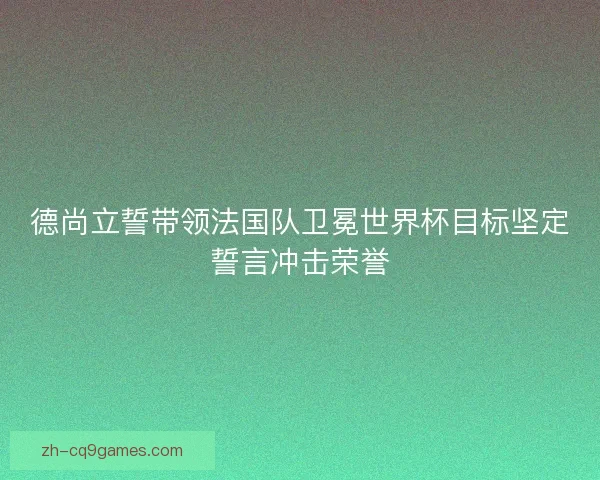 德尚立誓带领法国队卫冕世界杯目标坚定誓言冲击荣誉