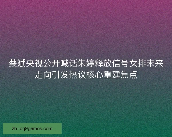 蔡斌央视公开喊话朱婷释放信号女排未来走向引发热议核心重建焦点