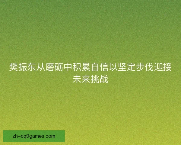 樊振东从磨砺中积累自信以坚定步伐迎接未来挑战