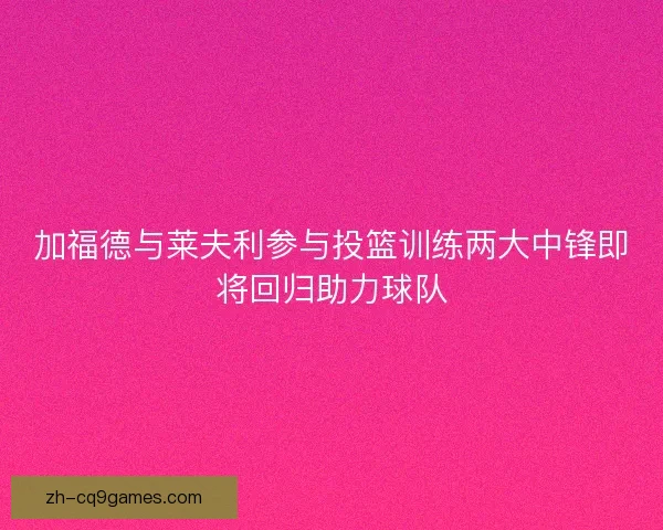 加福德与莱夫利参与投篮训练两大中锋即将回归助力球队