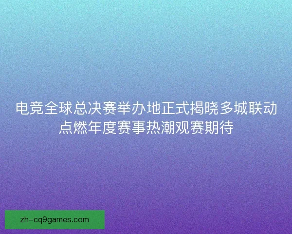 电竞全球总决赛举办地正式揭晓多城联动点燃年度赛事热潮观赛期待